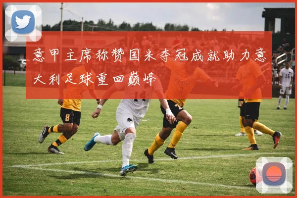 意甲主席称赞国米夺冠成就助力意大利足球重回巅峰